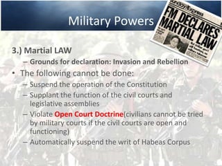 Military Powers
3.) Martial LAW
– Grounds for declaration: Invasion and Rebellion
• The following cannot be done:
– Suspend the operation of the Constitution
– Supplant the function of the civil courts and
legislative assemblies
– Violate Open Court Doctrine(civilians cannot be tried
by military courts if the civil courts are open and
functioning)
– Automatically suspend the writ of Habeas Corpus
 
