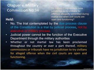 Olaguer v. Military
Commission No.34
Held:
• No. The trial contemplated by the due process clause
of the Constitution is a trial by judicial process, not by
executive or military process.
• Judicial power cannot be the function of the Executive
Department through the military authorities
• Whether or not martial law has been proclaimed
throughout the country or over a part thereof, military
commissions or tribunals have no jurisdiction to try civilians
for alleged offense when the civil courts are open and
functioning.
Do Military Commissions have
jurisdiction to try civilians for
offenses allegedly committed during
martial law when civil courts are
open and functioning?
 
