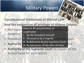 Military Powers
Constitutional Limitations of Martial LaW
And the suspension of privilege of Habeas Corpus:
• Not more than 60 days, unless extended by
congress
• President to report to congress within 48 hours
• Authority of the congress to revoke or extend
• Authority of the Supreme Court to inquire of the
factual basis for such action
Ways to lift proclamation or
suspension:
I. By the President himself
II. Revocation by Congress
III. Nullification by the Supreme Court
IV. By operation of law after 60 days
 