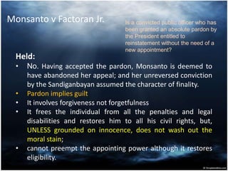 Monsanto v Factoran Jr.
Held:
• No. Having accepted the pardon, Monsanto is deemed to
have abandoned her appeal; and her unreversed conviction
by the Sandiganbayan assumed the character of finality.
• Pardon implies guilt
• It involves forgiveness not forgetfulness
• It frees the individual from all the penalties and legal
disabilities and restores him to all his civil rights, but,
UNLESS grounded on innocence, does not wash out the
moral stain;
• cannot preempt the appointing power although it restores
eligibility.
Is a convicted public officer who has
been granted an absolute pardon by
the President entitled to
reinstatement without the need of a
new appointment?
 