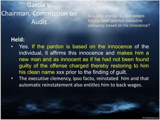 Garcia v.
Chairman, Commission on
Audit
Held:
• Yes. If the pardon is based on the innocence of the
individual, it affirms this innocence and makes him a
new man and as innocent as if he had not been found
guilty of the offense charged thereby restoring to him
his clean name xxx prior to the finding of guilt.
• The executive clemency, ipso facto, reinstated him and that
automatic reinstatement also entitles him to back wages.
Is Garcia entitled to back wages
having been granted executive
clemency based on his innocence?
 