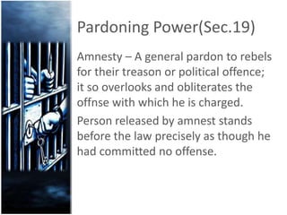 Pardoning Power(Sec.19)
Amnesty – A general pardon to rebels
for their treason or political offence;
it so overlooks and obliterates the
offnse with which he is charged.
Person released by amnest stands
before the law precisely as though he
had committed no offense.
 