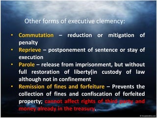 Other forms of executive clemency:
• Commutation – reduction or mitigation of
penalty
• Reprieve – postponement of sentence or stay of
execution
• Parole – release from imprisonment, but without
full restoration of liberty(in custody of law
although not in confinement
• Remission of fines and forfeiture – Prevents the
collection of fines and confiscation of forfeited
property; cannot affect rights of third party and
money already in the treasury.
 