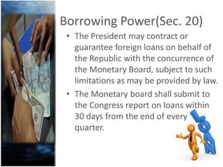 Borrowing Power(Sec. 20)
• The President may contract or
guarantee foreign loans on behalf of
the Republic with the concurrence of
the Monetary Board, subject to such
limitations as may be provided by law.
• The Monetary board shall submit to
the Congress report on loans within
30 days from the end of every
quarter.
 