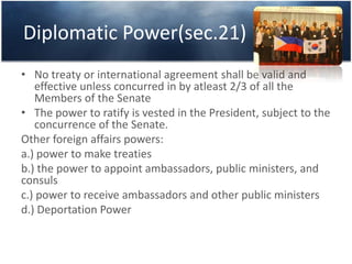 Diplomatic Power(sec.21)
• No treaty or international agreement shall be valid and
effective unless concurred in by atleast 2/3 of all the
Members of the Senate
• The power to ratify is vested in the President, subject to the
concurrence of the Senate.
Other foreign affairs powers:
a.) power to make treaties
b.) the power to appoint ambassadors, public ministers, and
consuls
c.) power to receive ambassadors and other public ministers
d.) Deportation Power
 