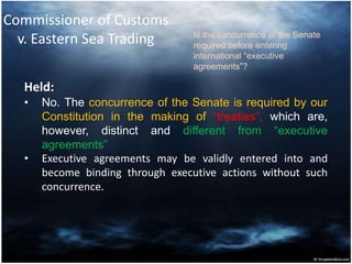 Commissioner of Customs
v. Eastern Sea Trading
Held:
• No. The concurrence of the Senate is required by our
Constitution in the making of “treaties”, which are,
however, distinct and different from “executive
agreements”
• Executive agreements may be validly entered into and
become binding through executive actions without such
concurrence.
Is the concurrence of the Senate
required before entering
international “executive
agreements”?
 