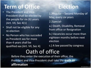 Term of Office
• The President and Vice-
President shall be elected by
the people for six (6) years.
(Art. VII, Sec 4(1)
• Shall not be eligible for any
re-election
• No Person who has succeded
as President xxx for more
than 4 years shall be
qualified xxx (Art. VII, Sec 4)
Election
1.)Regular – Second Monday of
May, every six years
2.)Special-
a.) Death, Disability, Removal
from office or Resignation
b.) Vacancies occur more than
eighteen months before next
election
c.) A law passed by congress
Oath of office
Before they enter the execution of their office, the
President and Vice-President shall take the oath or
affirmation
 