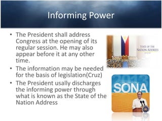 Informing Power
• The President shall address
Congress at the opening of its
regular session. He may also
appear before it at any other
time.
• The information may be needed
for the basis of legislation(Cruz)
• The President usally discharges
the informing power through
what is known as the State of the
Nation Address
 