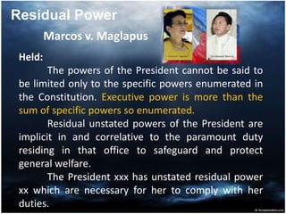 Marcos v. Maglapus
Held:
The powers of the President cannot be said to
be limited only to the specific powers enumerated in
the Constitution. Executive power is more than the
sum of specific powers so enumerated.
Residual unstated powers of the President are
implicit in and correlative to the paramount duty
residing in that office to safeguard and protect
general welfare.
The President xxx has unstated residual power
xx which are necessary for her to comply with her
duties.
Residual Power
 