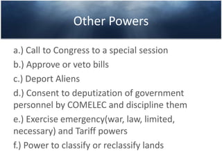 Other Powers
a.) Call to Congress to a special session
b.) Approve or veto bills
c.) Deport Aliens
d.) Consent to deputization of government
personnel by COMELEC and discipline them
e.) Exercise emergency(war, law, limited,
necessary) and Tariff powers
f.) Power to classify or reclassify lands
 