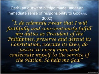 Oath- an outward pledge made under an
immediate sense of responsibility to God(Cruz,
2002)
“I, do solemnly swear that I will
faithfully and conscientiously fulfill
my duties as President of the
Philippines, preserve and defend its
Constitution, execute its laws, do
justice to every man, and
consecrate myself to the service of
the Nation. So help me God.”
 