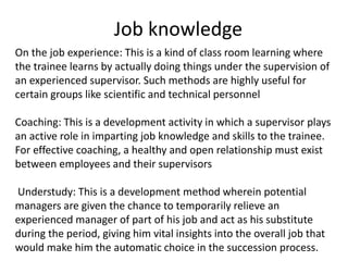 Job knowledge
On the job experience: This is a kind of class room learning where
the trainee learns by actually doing things under the supervision of
an experienced supervisor. Such methods are highly useful for
certain groups like scientific and technical personnel
Coaching: This is a development activity in which a supervisor plays
an active role in imparting job knowledge and skills to the trainee.
For effective coaching, a healthy and open relationship must exist
between employees and their supervisors
Understudy: This is a development method wherein potential
managers are given the chance to temporarily relieve an
experienced manager of part of his job and act as his substitute
during the period, giving him vital insights into the overall job that
would make him the automatic choice in the succession process.
 