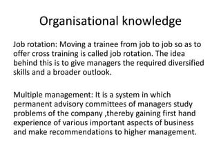 Organisational knowledge
Job rotation: Moving a trainee from job to job so as to
offer cross training is called job rotation. The idea
behind this is to give managers the required diversified
skills and a broader outlook.
Multiple management: It is a system in which
permanent advisory committees of managers study
problems of the company ,thereby gaining first hand
experience of various important aspects of business
and make recommendations to higher management.
 