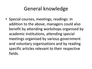 General knowledge
• Special courses, meetings, readings: In
addition to the above, managers could also
benefit by attending workshops organised by
academic institutions, attending special
meetings organised by various government
and voluntary organisations and by reading
specific articles relevant to their respective
fields.
 