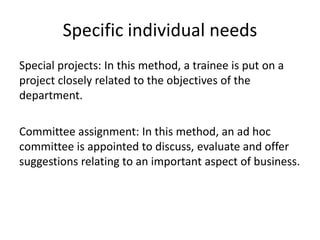 Specific individual needs
Special projects: In this method, a trainee is put on a
project closely related to the objectives of the
department.
Committee assignment: In this method, an ad hoc
committee is appointed to discuss, evaluate and offer
suggestions relating to an important aspect of business.
 