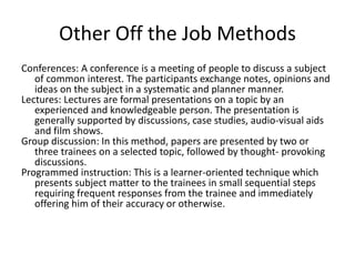 Other Off the Job Methods
Conferences: A conference is a meeting of people to discuss a subject
of common interest. The participants exchange notes, opinions and
ideas on the subject in a systematic and planner manner.
Lectures: Lectures are formal presentations on a topic by an
experienced and knowledgeable person. The presentation is
generally supported by discussions, case studies, audio-visual aids
and film shows.
Group discussion: In this method, papers are presented by two or
three trainees on a selected topic, followed by thought- provoking
discussions.
Programmed instruction: This is a learner-oriented technique which
presents subject matter to the trainees in small sequential steps
requiring frequent responses from the trainee and immediately
offering him of their accuracy or otherwise.
 