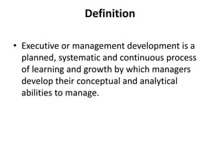 Definition
• Executive or management development is a
planned, systematic and continuous process
of learning and growth by which managers
develop their conceptual and analytical
abilities to manage.
 