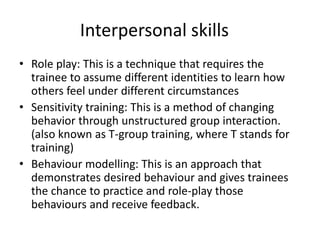 Interpersonal skills
• Role play: This is a technique that requires the
trainee to assume different identities to learn how
others feel under different circumstances
• Sensitivity training: This is a method of changing
behavior through unstructured group interaction.
(also known as T-group training, where T stands for
training)
• Behaviour modelling: This is an approach that
demonstrates desired behaviour and gives trainees
the chance to practice and role-play those
behaviours and receive feedback.
 