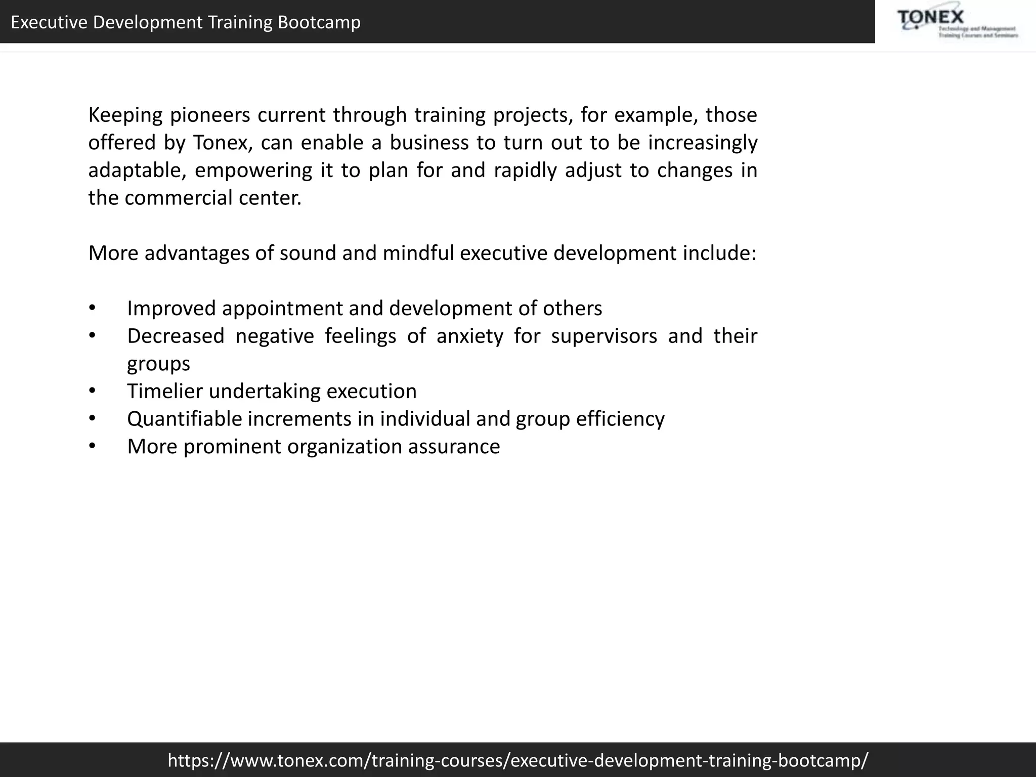 Executive Development Training Bootcamp
https://www.tonex.com/training-courses/executive-development-training-bootcamp/
Keeping pioneers current through training projects, for example, those
offered by Tonex, can enable a business to turn out to be increasingly
adaptable, empowering it to plan for and rapidly adjust to changes in
the commercial center.
More advantages of sound and mindful executive development include:
• Improved appointment and development of others
• Decreased negative feelings of anxiety for supervisors and their
groups
• Timelier undertaking execution
• Quantifiable increments in individual and group efficiency
• More prominent organization assurance
 