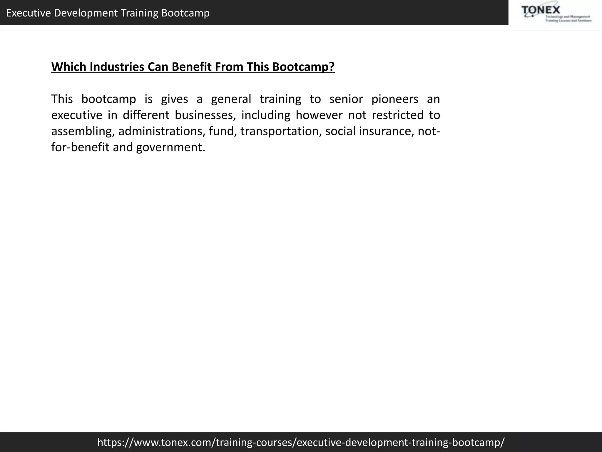 Executive Development Training Bootcamp
https://www.tonex.com/training-courses/executive-development-training-bootcamp/
Which Industries Can Benefit From This Bootcamp?
This bootcamp is gives a general training to senior pioneers an
executive in different businesses, including however not restricted to
assembling, administrations, fund, transportation, social insurance, not-
for-benefit and government.
 