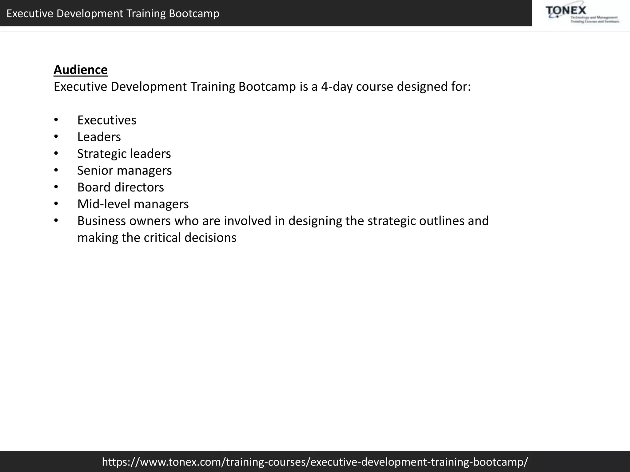 Executive Development Training Bootcamp
https://www.tonex.com/training-courses/executive-development-training-bootcamp/
Audience
Executive Development Training Bootcamp is a 4-day course designed for:
• Executives
• Leaders
• Strategic leaders
• Senior managers
• Board directors
• Mid-level managers
• Business owners who are involved in designing the strategic outlines and
making the critical decisions
 