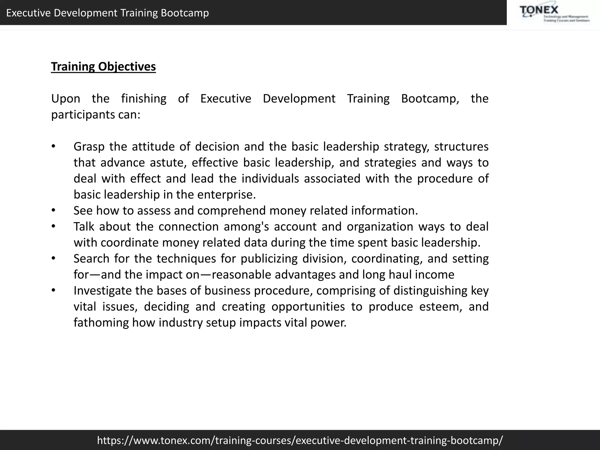 Executive Development Training Bootcamp
https://www.tonex.com/training-courses/executive-development-training-bootcamp/
Training Objectives
Upon the finishing of Executive Development Training Bootcamp, the
participants can:
• Grasp the attitude of decision and the basic leadership strategy, structures
that advance astute, effective basic leadership, and strategies and ways to
deal with effect and lead the individuals associated with the procedure of
basic leadership in the enterprise.
• See how to assess and comprehend money related information.
• Talk about the connection among's account and organization ways to deal
with coordinate money related data during the time spent basic leadership.
• Search for the techniques for publicizing division, coordinating, and setting
for—and the impact on—reasonable advantages and long haul income
• Investigate the bases of business procedure, comprising of distinguishing key
vital issues, deciding and creating opportunities to produce esteem, and
fathoming how industry setup impacts vital power.
 