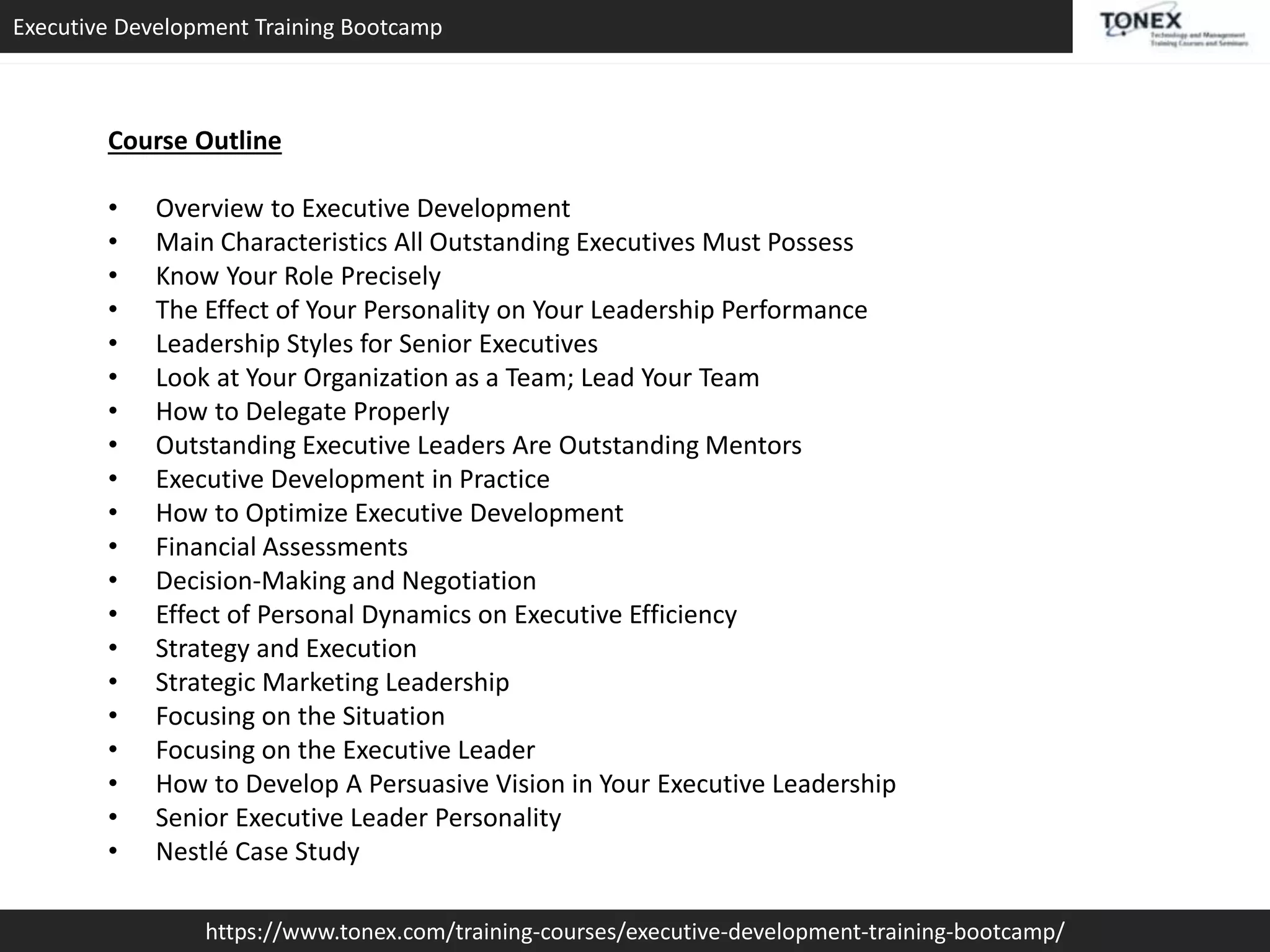 Executive Development Training Bootcamp
https://www.tonex.com/training-courses/executive-development-training-bootcamp/
Course Outline
• Overview to Executive Development
• Main Characteristics All Outstanding Executives Must Possess
• Know Your Role Precisely
• The Effect of Your Personality on Your Leadership Performance
• Leadership Styles for Senior Executives
• Look at Your Organization as a Team; Lead Your Team
• How to Delegate Properly
• Outstanding Executive Leaders Are Outstanding Mentors
• Executive Development in Practice
• How to Optimize Executive Development
• Financial Assessments
• Decision-Making and Negotiation
• Effect of Personal Dynamics on Executive Efficiency
• Strategy and Execution
• Strategic Marketing Leadership
• Focusing on the Situation
• Focusing on the Executive Leader
• How to Develop A Persuasive Vision in Your Executive Leadership
• Senior Executive Leader Personality
• Nestlé Case Study
 
