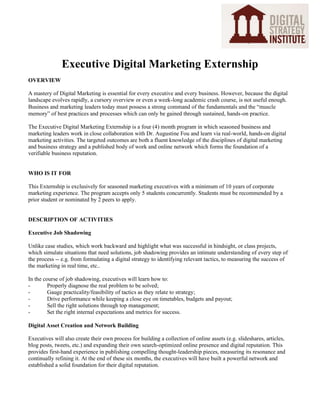 Executive Digital Marketing Externship
OVERVIEW
A mastery of Digital Marketing is essential for every executive and every business. However, because the digital
landscape evolves rapidly, a cursory overview or even a week-long academic crash course, is not useful enough.
Business and marketing leaders today must possess a strong command of the fundamentals and the “muscle
memory” of best practices and processes which can only be gained through sustained, hands-on practice.
The Executive Digital Marketing Externship is a four (4) month program in which seasoned business and
marketing leaders work in close collaboration with Dr. Augustine Fou and learn via real-world, hands-on digital
marketing activities. The targeted outcomes are both a fluent knowledge of the disciplines of digital marketing
and business strategy and a published body of work and online network which forms the foundation of a
verifiable business reputation.

WHO IS IT FOR
This Externship is exclusively for seasoned marketing executives with a minimum of 10 years of corporate
marketing experience. The program accepts only 5 students concurrently. Students must be recommended by a
prior student or nominated by 2 peers to apply.

DESCRIPTION OF ACTIVITIES
Executive Job Shadowing
Unlike case studies, which work backward and highlight what was successful in hindsight, or class projects,
which simulate situations that need solutions, job shadowing provides an intimate understanding of every step of
the process -- e.g. from formulating a digital strategy to identifying relevant tactics, to measuring the success of
the marketing in real time, etc..
In the course of job shadowing, executives will learn how to:
Properly diagnose the real problem to be solved;
Gauge practicality/feasibility of tactics as they relate to strategy;
Drive performance while keeping a close eye on timetables, budgets and payout;
Sell the right solutions through top management;
Set the right internal expectations and metrics for success.
Digital Asset Creation and Network Building
Executives will also create their own process for building a collection of online assets (e.g. slideshares, articles,
blog posts, tweets, etc.) and expanding their own search-optimized online presence and digital reputation. This
provides first-hand experience in publishing compelling thought-leadership pieces, measuring its resonance and
continually refining it. At the end of these six months, the executives will have built a powerful network and
established a solid foundation for their digital reputation.

 
