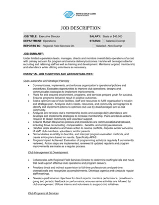 JOB DESCRIPTION
JOB TITLE: Executive Director SALARY: Starts at $45,000
DEPARTMENT: Operations STATUS: Salaried-Exempt
REPORTS TO: Regional Field Services Dir. Salaried –Non-Exempt
JOB SUMMARY:
Under limited supervision leads, manages, directs and monitors overall daily operations of a club
with primary concern for program and service delivery/outcomes. He/she will be responsible for
recruiting and retaining staff as well as training and development. Maintains targeted membership
and attendance while utilizing volunteers as necessary.
ESSENTIAL JOB FUNCTIONS AND ACCOUNTABILITIES:
Club Leadership and Strategic Planning
• Communicates, implements, and enforces organization’s operational policies and
procedures. Evaluates opportunities to improve club operations; designs and
communicates strategies to implement improvements.
• Plans for and ensures environment, programs, and services prepare youth for success.
Ensures programs delivered result in positive outcomes.
• Seeks optimum use of club facilities, staff and resources to fulfill organization’s mission
and strategic plan. Analyzes club’s needs, resources, and community demographics to
identify and implement actions to optimize club use by disadvantaged and at-risk
community.
• Analyzes and reviews club’s membership levels and average daily attendance and
develops and implements strategies to increase membership. Plans and takes actions
required to obtain community and volunteer support.
• Ensures Human Resources policies and procedures are communicated and followed,
including those on recruiting, compensation , benefits, and employee relations.
• Handles crisis situations and takes action to resolve conflicts, disputes and/or concerns
of staff, club members, volunteers, and/or parents.
• Demonstrates an ability to describe, and interpret program evaluation methods, and
create action plans based on results. Specifically APAS
• Program Impact Achieved: Evaluation of programming activity is regularly & consistently
reviewed. Action steps are implemented, reviewed & updated regularly and program
improvements are made as a regular process.
Club Management & Development
• Collaborates with Regional Field Services Director to determine staffing levels and hours
that best support effective club operations and program delivery.
• Provides direct and indirect supervision to full-time professionals and part-time
professionals and recognizes accomplishments. Develops agenda and conducts regular
staff meetings.
• Develops performance objectives for direct reports; monitors performance, provides on-
going and periodic feedback on performance; ensures same activities are followed by
club management. Utilizes interns and volunteers to support club initiatives.
Club Programs & Services
 