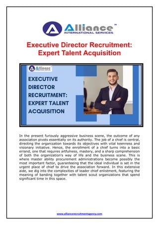 www.alliancerecruitmentagency.com
Executive Director Recruitment:
Expert Talent Acquisition
In the present furiously aggressive business scene, the outcome of any
association pivots essentially on its authority. The job of a chief is central,
directing the organization towards its objectives with vital keenness and
visionary initiative. Hence, the enrollment of a chief turns into a basic
errand, one that requires artfulness, mastery, and a sharp comprehension
of both the organization's way of life and the business scene. This is
where master ability procurement administrations become possibly the
most important factor, guaranteeing that the ideal individual is set in the
urgent place of chief to drive the association forward. In this extensive
aide, we dig into the complexities of leader chief enlistment, featuring the
meaning of banding together with talent scout organizations that spend
significant time in this space.
 