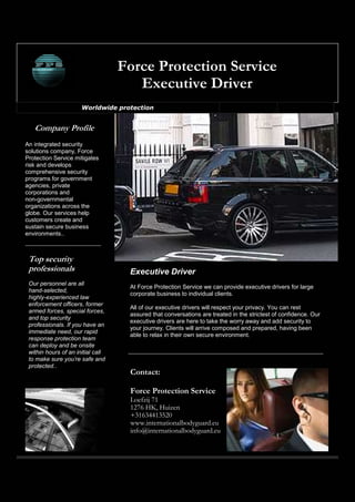 Force Protection Service
                                      Executive Driver
                      Worldwide protection




An integrated security
solutions company, Force
Protection Service mitigates
risk and develops
comprehensive security
programs for government
agencies, private
corporations and
non-governmental
organizations across the
globe. Our services help
customers create and
sustain secure business
environments..




                                    Executive Driver
 Our personnel are all
                                    At Force Protection Service we can provide executive drivers for large
 hand-selected,
                                    corporate business to individual clients.
 highly-experienced law
 enforcement officers, former
                                    All of our executive drivers will respect your privacy. You can rest
 armed forces, special forces,
                                    assured that conversations are treated in the strictest of confidence. Our
 and top security
                                    executive drivers are here to take the worry away and add security to
 professionals. If you have an
                                    your journey. Clients will arrive composed and prepared, having been
 immediate need, our rapid
                                    able to relax in their own secure environment.
 response protection team
 can deploy and be onsite
 within hours of an initial call
 to make sure you’re safe and
 protected..
                                    Contact:

                                    Force Protection Service
                                    Loefzij 71
                                    1276 HK, Huizen
                                    +31634413520
                                    www.internationalbodyguard.eu
                                    info@internationalbodyguard.eu
 