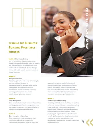 Leading the Business:
Building Profitable
Futures

Module 1: Blue Ocean Strategy
Why is it so difficult for organizations and their
people to realize their strategies? Based on INSEAD’s
Blue Ocean Strategy (BOS) framework and tools,
participants will learn how to develop strategic
thinking skills and to execute and communicate a
strategy effectively.


Module 2:
Principles of Finance
This workshop teaches methods of determining the
financial viability and impact of                       approach, companies use both internal and
business decisions. The goal is to further enable       external knowledge to fuel innovation, and both
participants in accounting and financial                internal and external paths to commercialize
management, in order to develop a working               new products and business models. This workshop
knowledge of these areas and provide                    shows new insights and best practices on open
ease in discussing financial decisions.                 innovation, crowdsourcing, and co-creation.


Module 3:                                               Module 5:
Crisis Management                                       Solutions Focused Consulting
Crises are actually shockingly common. This workshop    Consulting skills for business must focus on solutions,
provides guidance on how to manage crises more          rather than problems. Solutions Focused consulting
effectively, and implement changes after the fact to    is one of the most innovative and pragmatic
improve corporate response in the future.               approaches to consulting. Along with Appreciative
                                                        Inquiry, narrative and other strands of positive
Module 4:                                               psychology to organizations, Solutions Focused
Open Innovation & Technology                            consulting is the application of sophisticated ideas
Open innovation is a new paradigm in which              in solving the working world’s ordinary and
company boundaries are crossed, and
collaboration and external inputs are key. In this
                                                        extraordinary challenges and problems that today’s
                                                        organizations face.                                       5
 
