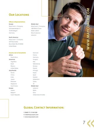 Our Locations

Offices & Representatives
Europe                                  Middle East
MayCoach | Company                      MayCoach | Company
Grüneisenstrasse 15                     1800 Beit El Chaar
70184 Stuttgart                         Maten district
Germany                                 Mount Lebanon
                                        Lebanon
North America
MayCoach | Company
4370 Barchester
Bloomfield Hills, MI 48302
United States




Country List of Consultants                Denmark
Africa                                     France
   South Africa                            Germany
Americas                                   Hungary
   Argentina                               Italy
   Brazil                                  Netherlands
   Mexico                                  Norway
   United States                           Poland
Asia-Pacific                               Portugal
   Brunei                                  Russia
   China                                   Spain
   India                                   Sweden
   Japan                                   Switzerland
   Malaysia                                Turkey
   Singapore                               UK
   South Korea                          Middle East
Europe                                     Lebanon
   Austria                                 Qatar
   Belgium                                 Syria
   Czech Republic                          United Arab Emirates




                             Global Contact Information:
                             T: 0049 711 72 69 320
                             E: info@maycoach.com
                             I: www.maycoach.com




                                                                  7
 