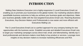 INTRODUCTION
Mailing Data Solutions Executive List is highly-responsive C-Level Executives Email List
enabling you to promote your businesses to the global market. Our marketing solutions deliver
quantifiable business outcomes to help you achieve your business goals and objectives. Make
your business globally visible with the Geo-targeted Executives Email Lists. Reaching Business
Executives, Key-Decision Makers and Professionals is now easier and more efficient with
Executives Mailing List.
The C-Level Executives Email List is a perfect approach for any company looking for new
opportunities with the business sector. Establish accurate and detailed Executives Email Lists
to target your marketing campaigns across direct-mail, email, and telemarketing. Identify top C-
level professionals and decision-makers most likely to buy product or services. Leverage more
insights on key decision makers to increase marketing efficiencies and ROI.
 