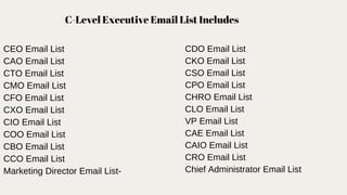C-Level Executive Email List Includes
CEO Email List
CAO Email List
CTO Email List
CMO Email List
CFO Email List
CXO Email List
CIO Email List
COO Email List
CBO Email List
CCO Email List
Marketing Director Email List-
CDO Email List
CKO Email List
CSO Email List
CPO Email List
CHRO Email List
CLO Email List
VP Email List
CAE Email List
CAIO Email List
CRO Email List
Chief Administrator Email List
 