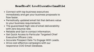 Benefits of C-Level Executive Email List
Connect with top business executives
immediately and get your business proposals to
flow faster.
Periodically updated email list that delivers value
to your business requirements.
The guaranteed high rate of email deliverability
with zero bounce rate.
Reliable and Opt-in contact information.
Get Quick Access to Particular Targeted Chief
Executive Officers Lists.
Accurate Prospect Data To Engage With Leads.
Drive cost-effective campaigns with our
responsive COO Email Database.
 