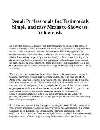Denali Professionals Inc Testimonials 
Simple and easy Means to Showcase 
At low costs 
Most internet businesses quickly find itself promotion on a budget that is much 
less than expected. Truly one has find out about widely recognized companies that 
initiated in the garage area or home. Supervision at Denali Management Inc 
opinions means to current market on a budget inside the using sentences. So, then 
it boils down to how desperately you want it and you then choose to safely move 
ahead. It is one thing to experience big setbacks, eventhough many reasons exist 
for many people be unsuccessful operating a business. The examples below a trio 
of dependable tips on advertising and marketing cheaply are only a place to start in 
your case. 
When you are carrying out nearly anything cheaply, like advertising your small 
business, commonly you alternate your time and money with time and effort. 
Along with, acquiring solutions to leveraging the ones endeavours often means a 
level even bigger end result. That is the case with social networks since you can 
take on a whole lot of power. Prior to jump in, but it's crucial that you be careful 
on your promoting hard work and become them ideal. Facebook or myspace is an 
ideal strategy, since you can easily generate a Article for your personal 
organization completely free which you could increase quickly. Wherever 
possible, increase that webpage and encourage people to visit to enable them study 
more about your enterprise. 
If you have rarely manufactured or applied training videos in the advertising, then 
you certainly are looking over something very powerful. Administration at Denali 
Managers Inc in Indianapolis evaluations the following continually with 
employees. So, take notice. There are many different completely free video tutorial 
helping to make software programs using the internet that you can download to 
 