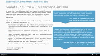 © BPI10
©BPIgroup
About Executive Outplacement Services
EXECUTIVE EMPLOYMENT TRENDS REPORT Q3 2016
BPI group offers a local boutique touch with a global network of resources
to ensure long-term career success for our executive outplacement clients.
In addition to job search coaching, clients may also choose to focus on
entrepreneurial ventures, preparing for retirement, or other work
alternatives.
Each client works with a personal career coach to develop a customized,
winning services plan, helping them to:
• Focus on developing the next step in their career, leveraging assessment
tools and professional consulting to establish short and long-term career
direction.
• Learn how to effectively job search and thrive in the new world of
work.
• Search for the next opportunity, be it a new job, a business acquisition
or start-up, or a part-time career.
• Connect to high-quality job opportunities, through technology, a team
of job developers, social networks, in-person networking events,
personal introductions, and direct placement activities.
• Succeed in their new role, by developing a 90-day onboarding plan.
Interested in learning more?
Call +1.800.323.0206.
My coach provided a sounding board, someone I could vent to,
support, compassion, and most importantly, sound, pragmatic
suggestions and solutions...[my coach] is simply the best.
- Gary, landed as Chief Executive Officer
at an energy service solutions company
A weekly session with my coach was a great shot in the arm, as
he provided me with useful guidance, support, and an
opportunity to laugh while reminding me that I’m on the right
track…I couldn’t be more pleased with the professional and
personal support I received from BPI group. I felt very fortunate
when I compared notes with colleagues of mine who did not work
with BPI group.
- Matthew, landed as Vice President of Marketing
with a manufacturing holding company
 