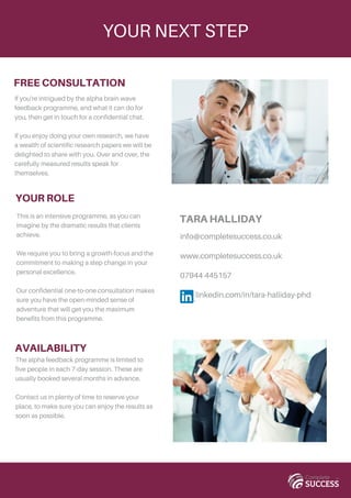 YOUR NEXT STEP
FREE CONSULTATION
If you're intrigued by the alpha brain wave
feedback programme, and what it can do for
you, then get in touch for a confidential chat.
If you enjoy doing your own research, we have
a wealth of scientific research papers we will be
delighted to share with you. Over and over, the
carefully measured results speak for
themselves.
AVAILABILITY
The alpha feedback programme is limited to
five people in each 7-day session. These are
usually booked several months in advance.
Contact us in plenty of time to reserve your
place, to make sure you can enjoy the results as
soon as possible.
info@completesuccess.co.uk
www.completesuccess.co.uk
07944 445157
linkedin.com/in/tara-halliday-phd
TARA HALLIDAY
YOUR ROLE
This is an intensive programme, as you can
imagine by the dramatic results that clients
achieve.
We require you to bring a growth-focus and the
commitment to making a step change in your
personal excellence.
Our confidential one-to-one consultation makes
sure you have the open-minded sense of
adventure that will get you the maximum
benefits from this programme.
 