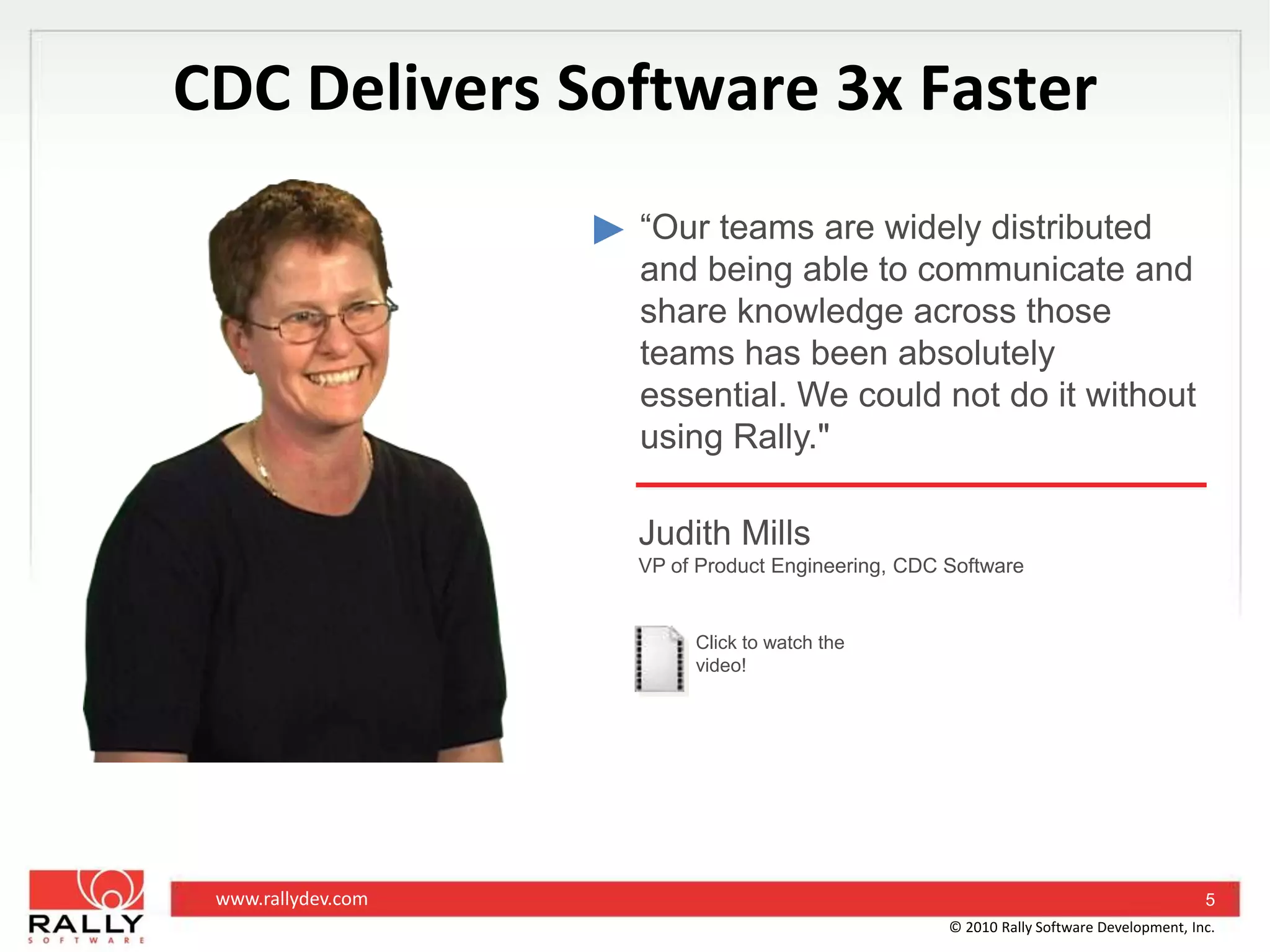 CDC Delivers Software 3x Faster“Our teams are widely distributed and being able to communicate and share knowledge across those teams has been absolutely essential. We could not do it without using Rally."Judith MillsVP of Product Engineering, CDC SoftwareClick to watch the video!5© 2010 Rally Software Development, Inc.