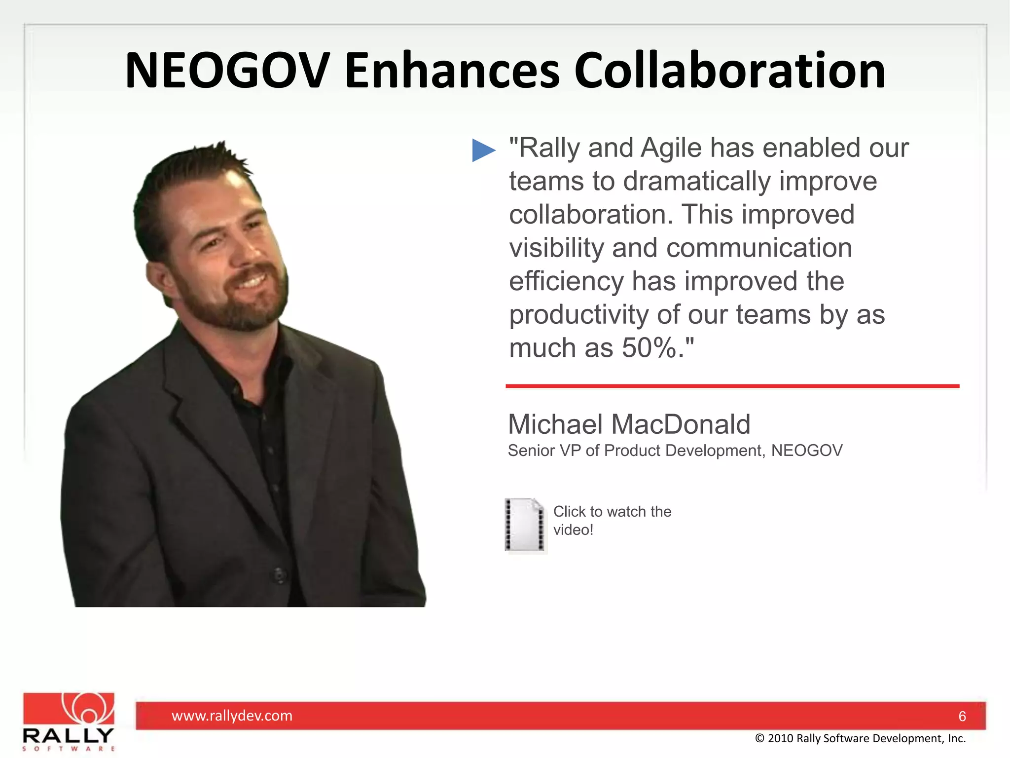 NEOGOV Enhances Collaboration"Rally and Agile has enabled our teams to dramatically improve collaboration. This improved visibility and communication efficiency has improved the productivity of our teams by as much as 50%."Michael MacDonaldSenior VP of Product Development, NEOGOVClick to watch the video!6© 2010 Rally Software Development, Inc.