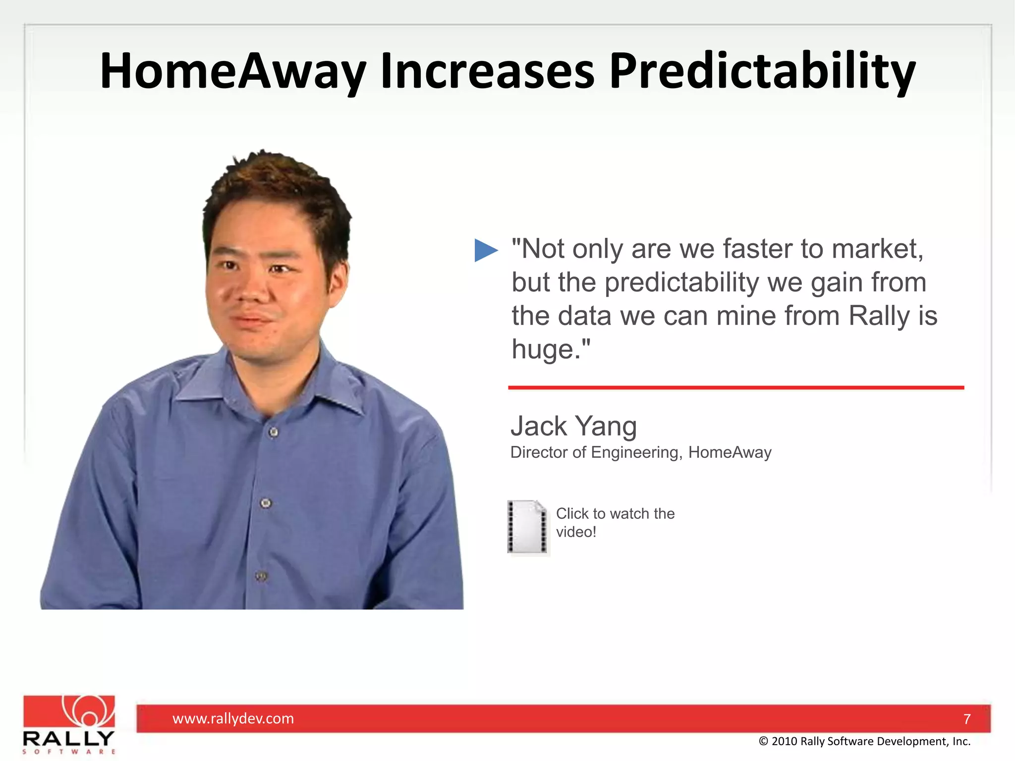 HomeAway Increases Predictability"Not only are we faster to market, but the predictability we gain from the data we can mine from Rally is huge."Jack YangDirector of Engineering, HomeAwayClick to watch the video!7© 2010 Rally Software Development, Inc.