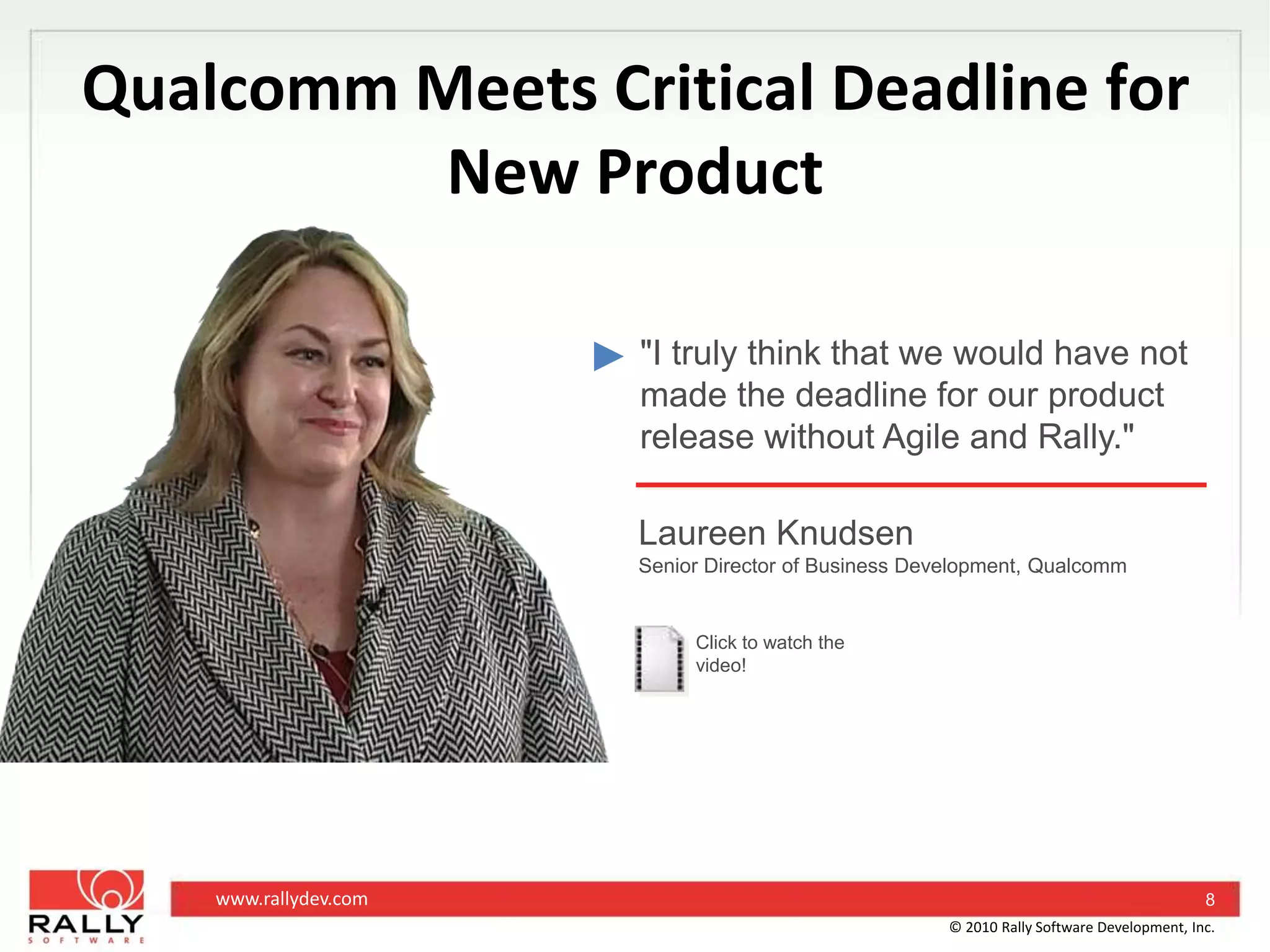Qualcomm Meets Critical Deadline for New Product"I truly think that we would have not made the deadline for our product release without Agile and Rally."Laureen KnudsenSenior Director of Business Development, QualcommClick to watch the video!8© 2010 Rally Software Development, Inc.
