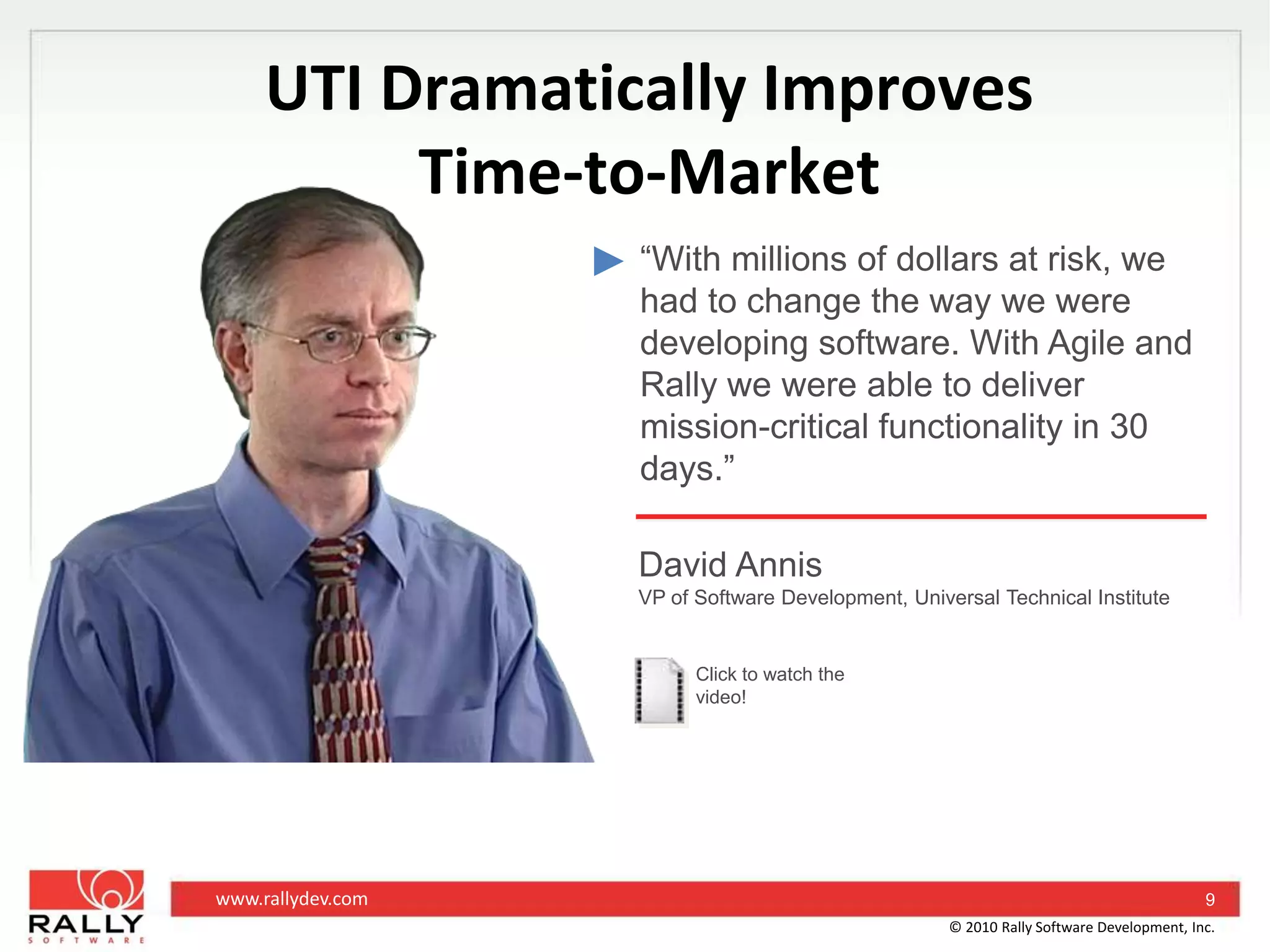UTI Dramatically ImprovesTime-to-Market“With millions of dollars at risk, we had to change the way we were developing software. With Agile and Rally we were able to deliver mission-critical functionality in 30 days.”David AnnisVP of Software Development, Universal Technical InstituteClick to watch the video!9© 2010 Rally Software Development, Inc.