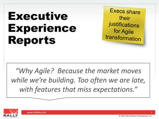 Execs share their justificationsfor Agile transformation Executive Experience Reports  “Why Agile?  Because the market moves while we’re building. Too often we are late, with features that miss expectations.” 1 © 2010 Rally Software Development, Inc. 