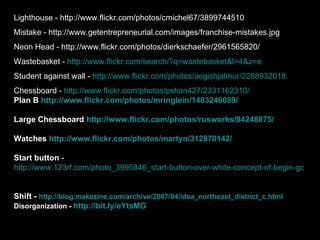 Lighthouse - http://www.flickr.com/photos/cmichel67/3899744510
Mistake - http://www.getentrepreneurial.com/images/franchise-mistakes.jpg
Neon Head - http://www.flickr.com/photos/dierkschaefer/2961565820/
Wastebasket - http://www.flickr.com/search/?q=wastebasket&l=4&z=e
Student against wall - http://www.flickr.com/photos/aegishjalmur/2288932018
Chessboard - http://www.flickr.com/photos/pshan427/2331162310/
Plan B http://www.flickr.com/photos/mringlein/1403246089/

Large Chessboard http://www.flickr.com/photos/rusworks/84248875/

Watches http://www.flickr.com/photos/martyn/312870142/

Start button -
http://www.123rf.com/photo_3995846_start-button-over-white-concept-of-begin-go-initia


Shift - http://blog.makezine.com/archive/2007/04/idsa_northeast_district_c.html
Disorganization - http://bit.ly/eYtsMG
 