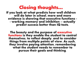 Closing thoughts…
If you look at what predicts how well children
will do later in school, more and more
evidence is showing that executive functions -
- working memory and inhibition -- actually
predict success better than IQ tests.
The beauty and the purpose of executive
functions is they enable the student to control
themselves, to reflect deeply, and to consider
things from multiple points of view. As such,
they involve paying attention, remembering
what the student needs to remember to
pursue their goals and thinking.
 