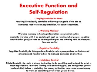 Executive Function and
Self-Regulation
1. Paying Attention or Focus
Focusing is obviously central to achieving our goals. If we are so
distracted that we can't pay attention, we can't concentrate.
2. Working Memory
Working memory is holding information in our minds while
mentally working with it or updating it, such as relating what you're reading
now to what you just read or relating what you are learning now to what you
learned earlier.
3. Cognitive Flexibility
Cognitive flexibility is being able to flexibly switch perspectives or the focus of
attention and flexibly adjust to changed demands or priorities.
4. Inhibitory Control
This is the ability to resist a strong inclination to do one thing and instead do what is
most appropriate. It means sticking with something you are doing after you've
had an initial failure -- inhibiting the strong inclination to give up or continuing
to work on something even when you're bored.
 
