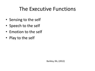 The Executive Functions 
• Sensing to the self 
• Speech to the self 
• Emotion to the self 
• Play to the self 
Barkley, RA, (2012) 
 