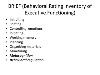 BRIEF (Behavioral Rating Inventory of 
Executive Functioning) 
• Inhibiting 
• Shifting 
• Controlling emotions 
• Initiating 
• Working memory 
• Planning 
• Organizing materials 
• Monitoring 
• Metacognition 
• Behavioral regulation 
 